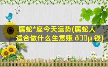 属蛇*
座今天运势(属蛇人适合做什么生意赚 🌵 钱)